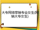 大专网络营销专业女生(网销大专女生)