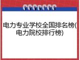 电力专业学校全国排名榜(电力院校排行榜)