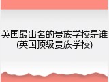 英国最出名的贵族学校是谁(英国顶级贵族学校)