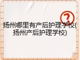 扬州哪里有产后护理学校(扬州产后护理学校)