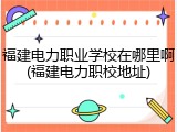 福建电力职业学校在哪里啊(福建电力职校地址)
