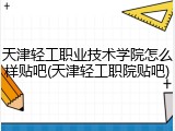 天津轻工职业技术学院怎么样贴吧(天津轻工职院贴吧)