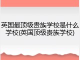 英国最顶级贵族学校是什么学校(英国顶级贵族学校)
