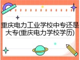 重庆电力工业学校中专还是大专(重庆电力学校学历)