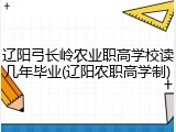 辽阳弓长岭农业职高学校读几年毕业(辽阳农职高学制)