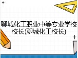 聊城化工职业中等专业学校校长(聊城化工校长)