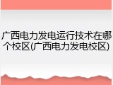 广西电力发电运行技术在哪个校区(广西电力发电校区)
