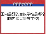 国内最好的贵族学校是哪个(国内顶尖贵族学校)