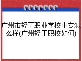 广州市轻工职业学校中专怎么样(广州轻工职校如何)