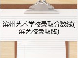 滨州艺术学校录取分数线(滨艺校录取线)
