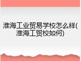 淮海工业贸易学校怎么样(淮海工贸校如何)
