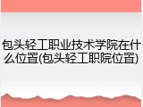 包头轻工职业技术学院在什么位置(包头轻工职院位置)