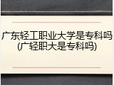 广东轻工职业大学是专科吗(广轻职大是专科吗)