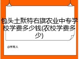 包头土默特右旗农业中专学校学费多少钱(农校学费多少)