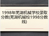 1998年芜湖机械学校录取分数(芜湖机械校1998分数线)