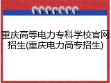 重庆高等电力专科学校官网招生(重庆电力高专招生)