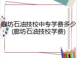 廊坊石油技校中专学费多少(廊坊石油技校学费)