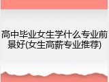高中毕业女生学什么专业前景好(女生高薪专业推荐)