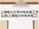 上海电力大学中专水电工怎么样(上海电力中专水电工)