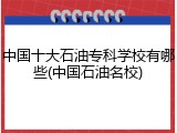 中国十大石油专科学校有哪些(中国石油名校)