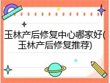 玉林产后修复中心哪家好(玉林产后修复推荐)