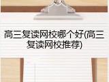 高三复读网校哪个好(高三复读网校推荐)