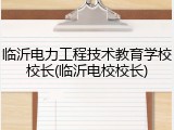 临沂电力工程技术教育学校校长(临沂电校校长)
