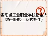 贵阳轻工业职业学校招生人数(贵阳轻工职校招生)