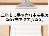 兰州电力学校官网中专学历查询(兰电校学历查询)