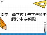 南宁工商学校中专学费多少(南宁中专学费)