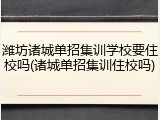 潍坊诸城单招集训学校要住校吗(诸城单招集训住校吗)