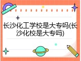长沙化工学校是大专吗(长沙化校是大专吗)