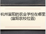 杭州富阳的农业学校在哪里(富阳农校位置)