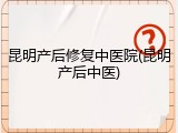 昆明产后修复中医院(昆明产后中医)