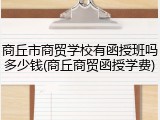 商丘市商贸学校有函授班吗多少钱(商丘商贸函授学费)