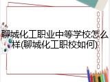 聊城化工职业中等学校怎么样(聊城化工职校如何)