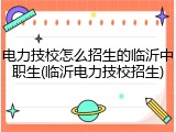电力技校怎么招生的临沂中职生(临沂电力技校招生)