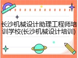 长沙机械设计助理工程师培训学校(长沙机械设计培训)