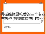 机械维修最吃香的三个专业有哪些(机械维修热门专业)