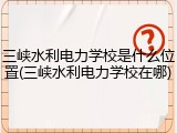 三峡水利电力学校是什么位置(三峡水利电力学校在哪)