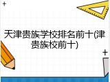 天津贵族学校排名前十(津贵族校前十)