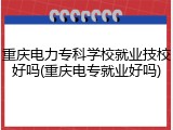 重庆电力专科学校就业技校好吗(重庆电专就业好吗)