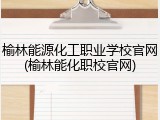 榆林能源化工职业学校官网(榆林能化职校官网)