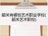 韶关有哪些艺术职业学校(韶关艺术职校)