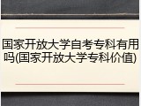 国家开放大学自考专科有用吗(国家开放大学专科价值)