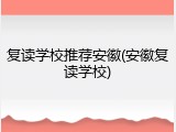 复读学校推荐安徽(安徽复读学校)