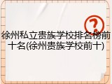 徐州私立贵族学校排名榜前十名(徐州贵族学校前十)