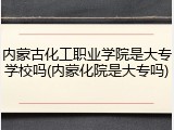 内蒙古化工职业学院是大专学校吗(内蒙化院是大专吗)