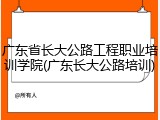 广东省长大公路工程职业培训学院(广东长大公路培训)