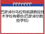 巴彦淖尔乌拉特前旗数控技术学校有哪些(巴彦淖尔数控学校)